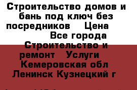 Строительство домов и бань под ключ без посредников, › Цена ­ 515 000 - Все города Строительство и ремонт » Услуги   . Кемеровская обл.,Ленинск-Кузнецкий г.